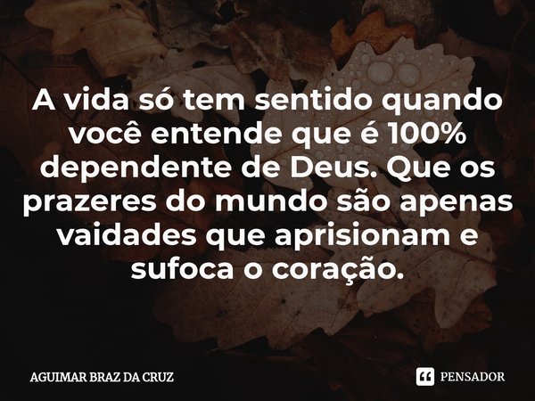 ⁠⁠⁠A vida só tem sentido quando você entende que é 100% dependente de Deus. Que os prazeres do mundo são apenas vaidades que aprisionam e sufoca o coração.... Frase de Aguimar Braz da Cruz.