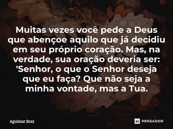 Muitas vezes você pede a Deus que abençoe aquilo que já decidiu em seu próprio coração. Mas, na verdade, sua oração deveria ser: 'Senhor, o que o Senhor deseja... Frase de Aguimar Braz.