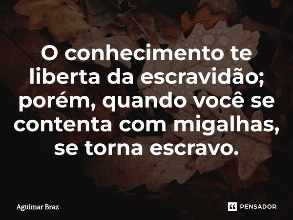O conhecimento te liberta da escravidão; porém, quando você se contenta com migalhas, se torna escravo.... Frase de Aguimar Braz.