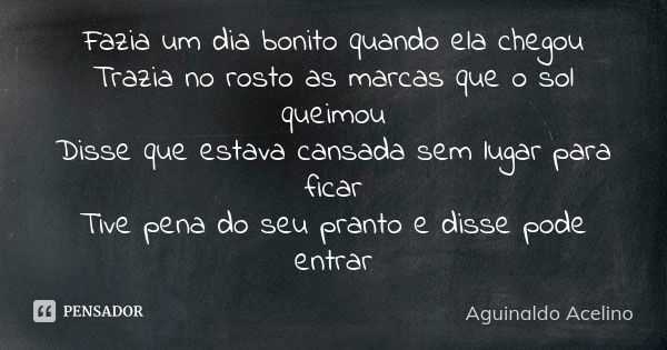 Fazia um dia bonito quando ela chegou Trazia no rosto as marcas que o sol queimou Disse que estava cansada sem lugar para ficar Tive pena do seu pranto e disse ... Frase de Aguinaldo Acelino.