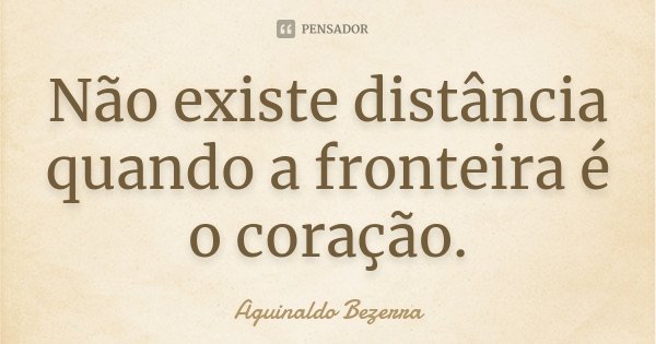 Não existe distância quando a fronteira é o coração.... Frase de Aguinaldo Bezerra.