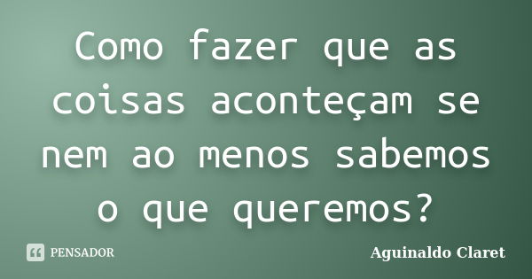 Como fazer que as coisas aconteçam se nem ao menos sabemos o que queremos?... Frase de Aguinaldo Claret.