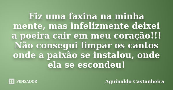 Fiz uma faxina na minha mente, mas infelizmente deixei a poeira cair em meu coração!!! Não consegui limpar os cantos onde a paixão se instalou, onde ela se esco... Frase de Aguinaldo Castanheira.