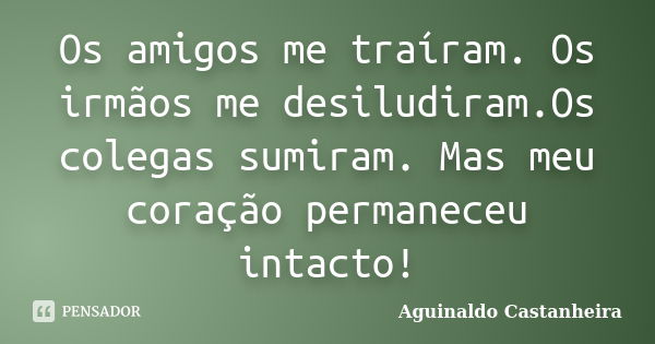 Os amigos me traíram. Os irmãos me desiludiram.Os colegas sumiram. Mas meu coração permaneceu intacto!... Frase de Aguinaldo Castanheira.