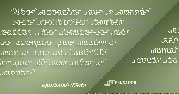 "Você acredita que o amanhã será melhor?eu também acredito..Mas Lembre-se não são as crenças que mudam o mundo mas a sua atitude"Já ouviu falar que fé... Frase de Aguinaldo Vieira.