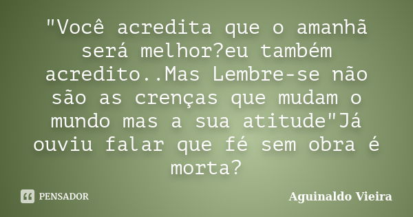 "Você acredita que o amanhã será melhor?eu também acredito..Mas Lembre-se não são as crenças que mudam o mundo mas a sua atitude"Já ouviu falar que fé... Frase de Aguinaldo Vieira.