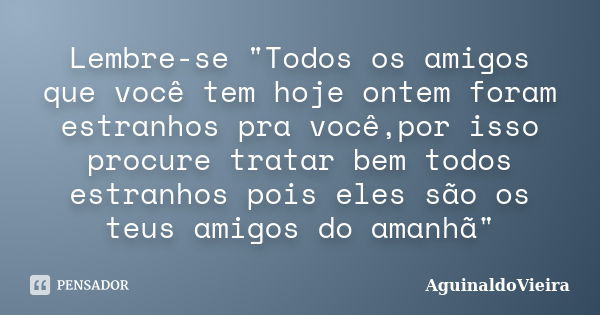 Lembre-se "Todos os amigos que você tem hoje ontem foram estranhos pra você,por isso procure tratar bem todos estranhos pois eles são os teus amigos do ama... Frase de AguinaldoVieira.