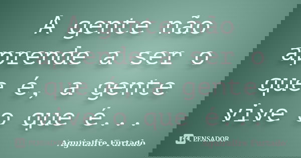 A gente não aprende a ser o que é, a gente vive o que é...... Frase de Aguiralfre Furtado.