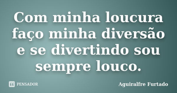 Com minha loucura faço minha diversão e se divertindo sou sempre louco.... Frase de Aguiralfre Furtado.