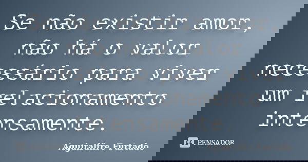 Se não existir amor, não há o valor necessário para viver um relacionamento intensamente.... Frase de Aguiralfre Furtado.