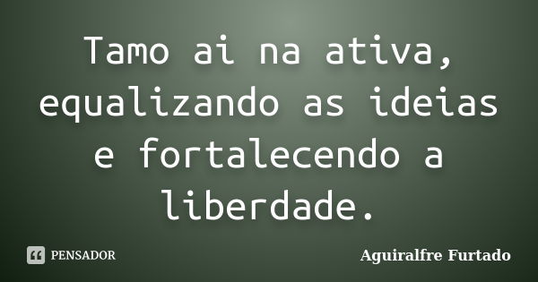 Tamo ai na ativa, equalizando as ideias e fortalecendo a liberdade.... Frase de Aguiralfre Furtado.