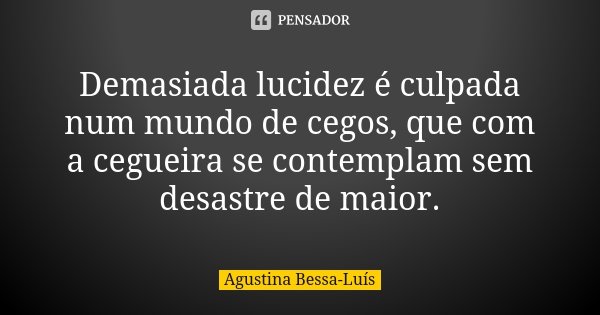 Demasiada lucidez é culpada num mundo de cegos, que com a cegueira se contemplam sem desastre de maior.... Frase de Agustina Bessa-Luís.