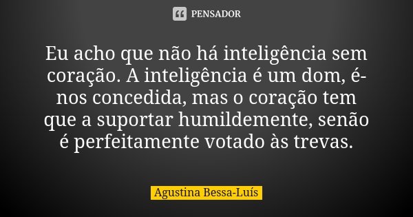 Eu acho que não há inteligência sem coração. A inteligência é um dom, é-nos concedida, mas o coração tem que a suportar humildemente, senão é perfeitamente vota... Frase de Agustina Bessa-Luís.