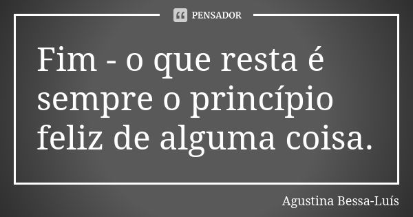 Fim - o que resta é sempre o princípio feliz de alguma coisa.... Frase de Agustina Bessa-Luís.