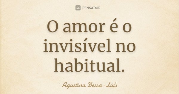 O amor é o invisível no habitual.... Frase de Agustina Bessa-Luís.