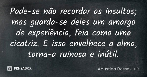 Pode-se não recordar os insultos; mas guarda-se deles um amargo de experiência, feia como uma cicatriz. E isso envelhece a alma, torna-a ruinosa e inútil.... Frase de Agustina Bessa-Luís.