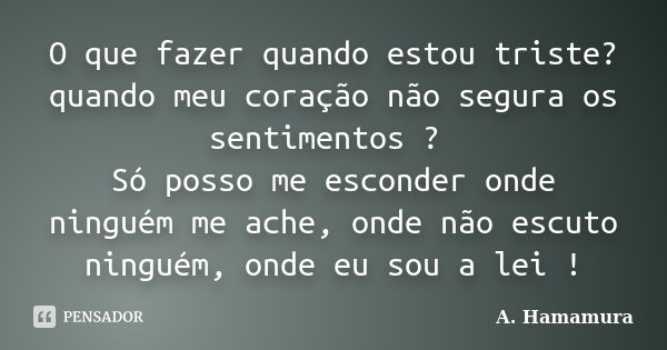 O que fazer quando estou triste? quando meu coração não segura os sentimentos ? Só posso me esconder onde ninguém me ache, onde não escuto ninguém, onde eu sou ... Frase de A. Hamamura.