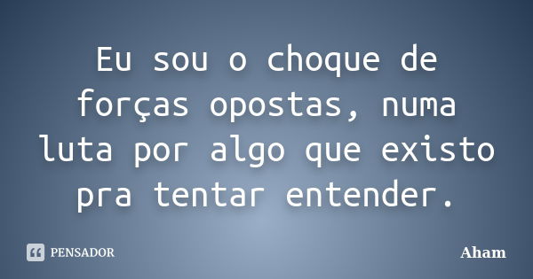 Eu sou o choque de forças opostas, numa luta por algo que existo pra tentar entender.... Frase de Aham.