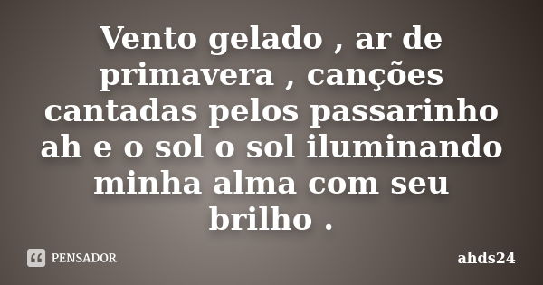 Vento gelado , ar de primavera , canções cantadas pelos passarinho ah e o sol o sol iluminando minha alma com seu brilho .... Frase de ahds24.