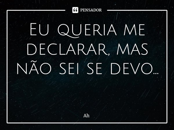 Eu queria me declarar, mas não sei se devo... ⁠... Frase de AH.