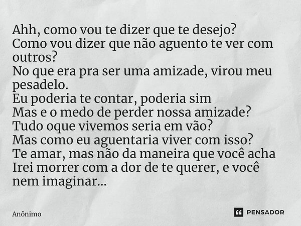Ahh, como vou te dizer que te desejo? Como vou dizer que não aguento te ver com outros? No que era pra ser uma amizade, virou meu pesadelo. Eu poderia te conta... Frase de Anônimo.