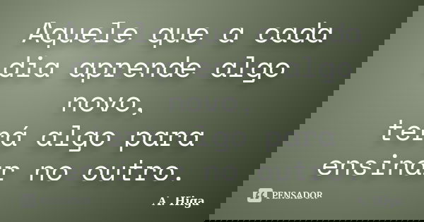 Aquele que a cada dia aprende algo novo, terá algo para ensinar no outro.... Frase de A. Higa.