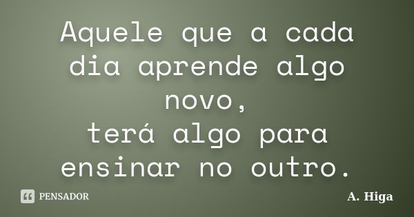 Aquele que a cada dia aprende algo novo, terá algo para ensinar no outro.... Frase de A. Higa.