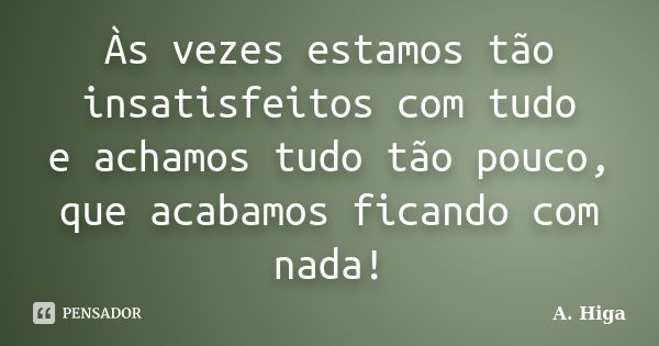 Às vezes estamos tão insatisfeitos com tudo e achamos tudo tão pouco, que acabamos ficando com nada!... Frase de A. Higa.