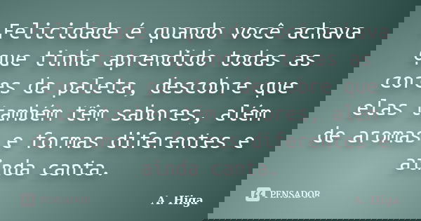 Felicidade é quando você achava que tinha aprendido todas as cores da paleta, descobre que elas também têm sabores, além de aromas e formas diferentes e ainda c... Frase de A. Higa.