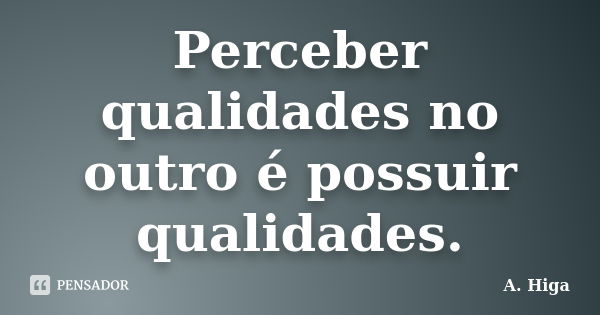 Perceber qualidades no outro é possuir qualidades.... Frase de A. Higa.