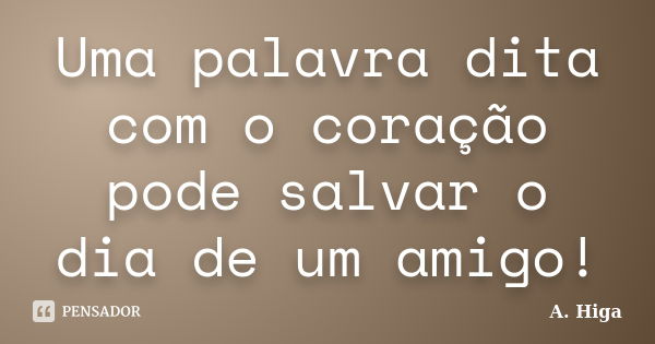 Uma palavra dita com o coração pode salvar o dia de um amigo!... Frase de A. Higa.