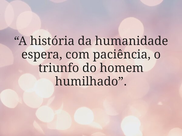“A história da humanidade espera, com paciência, o triunfo do homem humilhado”.