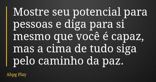 Mostre seu potencial para pessoas e diga para si mesmo que você é capaz, mas a cima de tudo siga pelo caminho da paz.... Frase de Ahpg Play.