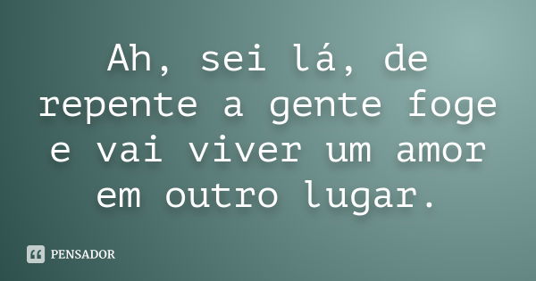 Ah, sei lá, de repente a gente foge e vai viver um amor em outro lugar.