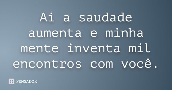 Ai a saudade aumenta e minha mente inventa mil encontros com você.