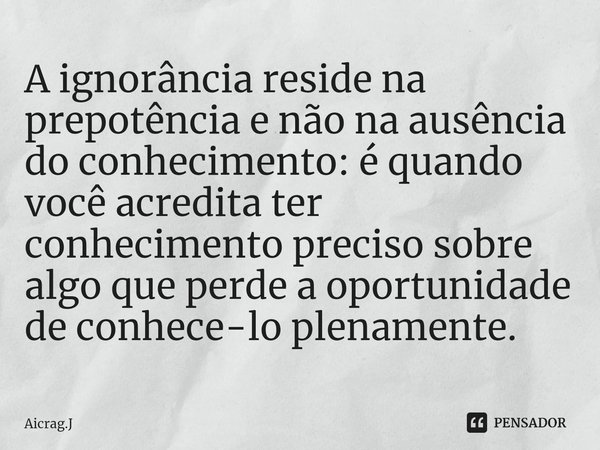 A ignorância reside na prepotência e não na ausência do conhecimento: é quando você acredita ter conhecimento preciso sobre algo que perde a oportunidade de con... Frase de Aicrag.J.