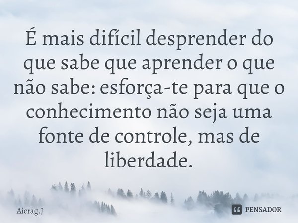 ⁠É mais difícil desprender do que sabe que aprender o que não sabe: esforça-te para que o conhecimento não seja uma fonte de controle, mas de liberdade.... Frase de Aicrag.J.