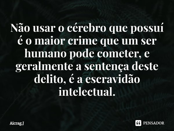 ⁠Não usar o cérebro que possuí é o maior crime que um ser humano pode cometer, e geralmente a sentença deste delito, é a escravidão intelectual.... Frase de Aicrag.J.