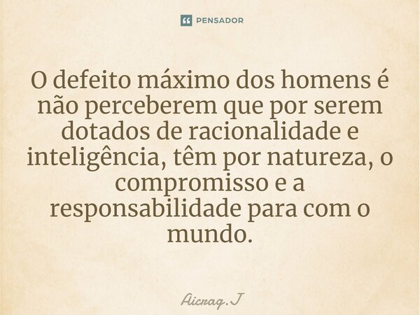 ⁠O defeito máximo dos homens é não perceberem que por serem dotados de racionalidade e inteligência, têm por natureza, o compromisso e a responsabilidade para c... Frase de Aicrag.J.