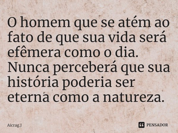 ⁠O homem que se atém ao fato de que sua vida será efêmera como o dia. Nunca perceberá que sua história poderia ser eterna como a natureza.... Frase de Aicrag.J.
