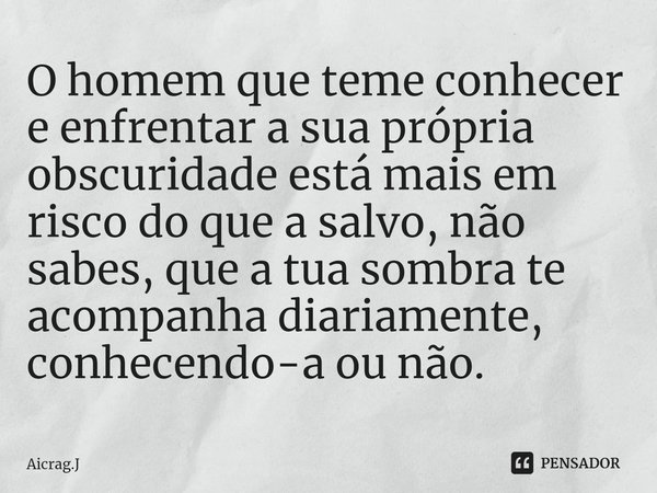 ⁠O homem que teme conhecer e enfrentar a sua própria obscuridade está mais em risco do que a salvo, não sabes, que a tua sombra te acompanha diariamente, conhec... Frase de Aicrag.J.