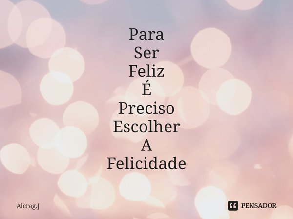 Para
Ser
Feliz
É
Preciso
Escolher
A
Felicidade... Frase de Aicrag.J.