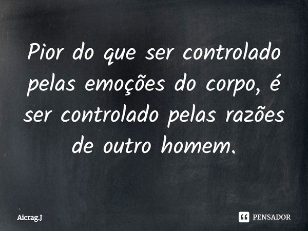 ⁠Pior do que ser controlado pelas emoções do corpo, é ser controlado pelas razões de outro homem.... Frase de Aicrag.J.