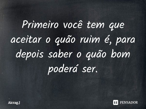 ⁠Primeiro você tem que aceitar o quão ruim é, para depois saber o quão bom poderá ser.... Frase de Aicrag.J.