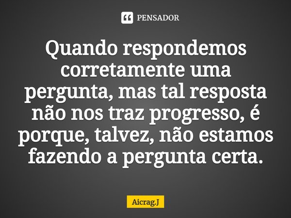Quando respondemos corretamente uma pergunta, mas tal resposta não nos traz progresso, é porque, talvez, não estamos fazendo a pergunta certa.... Frase de Aicrag.J.