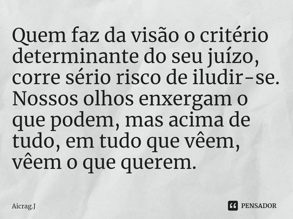 ⁠Quem faz da visão o critério determinante do seu juízo, corre sério risco de iludir-se. Nossos olhos enxergam o que podem, mas acima de tudo, em tudo que vêem,... Frase de Aicrag.J.
