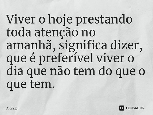⁠Viver o hoje prestando toda atenção no amanhã, significa dizer, que é preferível viver o dia que não tem do que o que tem.... Frase de Aicrag.J.