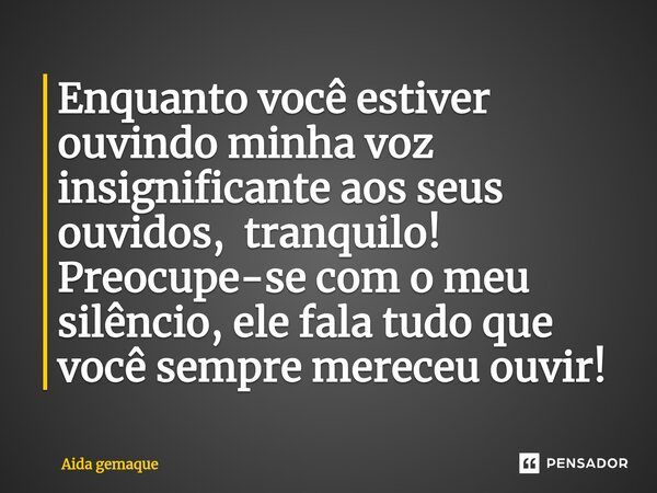 Enquanto você estiver ouvindo minha voz insignificante aos seus ouvidos, tranquilo! Preocupe-se com o meu silêncio, ele fala tudo que você sempre mereceu ouvir!... Frase de AIDA GEMAQUE.