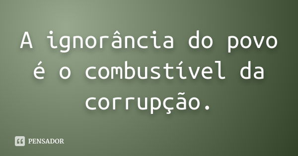 A ignorância do povo é o combustível da corrupção.