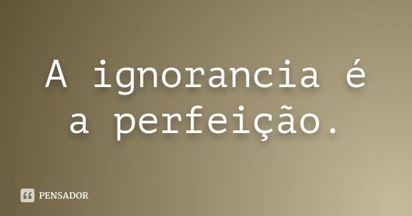 A ignorancia é a perfeição.... Frase de Anonimo.